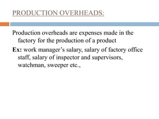 PRODUCTION OVERHEADS:
Production overheads are expenses made in the
factory for the production of a product
Ex: work manager’s salary, salary of factory office
staff, salary of inspector and supervisors,
watchman, sweeper etc.,
 