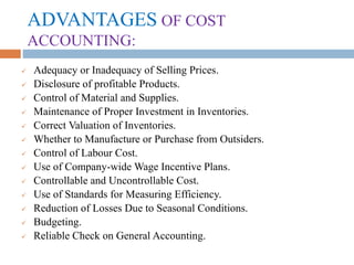 ADVANTAGES OF COST
ACCOUNTING:
 Adequacy or Inadequacy of Selling Prices.
 Disclosure of profitable Products.
 Control of Material and Supplies.
 Maintenance of Proper Investment in Inventories.
 Correct Valuation of Inventories.
 Whether to Manufacture or Purchase from Outsiders.
 Control of Labour Cost.
 Use of Company-wide Wage Incentive Plans.
 Controllable and Uncontrollable Cost.
 Use of Standards for Measuring Efficiency.
 Reduction of Losses Due to Seasonal Conditions.
 Budgeting.
 Reliable Check on General Accounting.
 