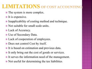  The system is more complex.
 It is expensive.
 Inapplicability of costing method and technique.
 Not suitable for small scale units.
 Lack of Accuracy.
 Use of Secondary Data.
 Lack of cooperation of employees.
 Does not control Cost by itself.
 It is based on estimation and previous data.
 It only bring out the cost of goods or services.
 It serves the information need of the management.
 Not useful for determining the tax liabilities.
 