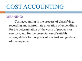 COST ACCOUNTING
MEANING:
Cost accounting is the process of classifying,
recording and appropriate allocation of expenditure
for the determination of the costs of products or
services, and for the presentation of suitably
arranged data for purposes of control and guidance
of management.
 