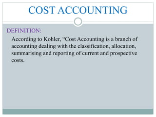 COST ACCOUNTING
DEFINITION:
According to Kohler, “Cost Accounting is a branch of
accounting dealing with the classification, allocation,
summarising and reporting of current and prospective
costs.
 