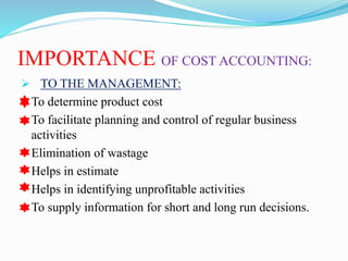 IMPORTANCE OF COST ACCOUNTING:
 TO THE MANAGEMENT:
 To determine product cost
 To facilitate planning and control of regular business
activities
 Elimination of wastage
 Helps in estimate
 Helps in identifying unprofitable activities
 To supply information for short and long run decisions.
 