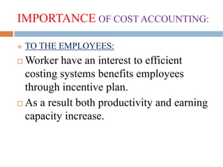 IMPORTANCE OF COST ACCOUNTING:
 TO THE EMPLOYEES:
 Worker have an interest to efficient
costing systems benefits employees
through incentive plan.
 As a result both productivity and earning
capacity increase.
 