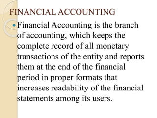 FINANCIAL ACCOUNTING
Financial Accounting is the branch
of accounting, which keeps the
complete record of all monetary
transactions of the entity and reports
them at the end of the financial
period in proper formats that
increases readability of the financial
statements among its users.
 