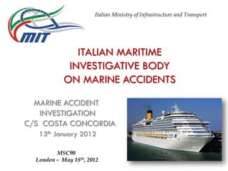 ITALIAN MARITIME
INVESTIGATIVE BODY
ON MARINE ACCIDENTS
MARINE ACCIDENT
INVESTIGATION
C/S COSTA CONCORDIA
13th January 2012
Italian Ministry of Infrastructure and Transport
MSC90
London - May 18th, 2012
 