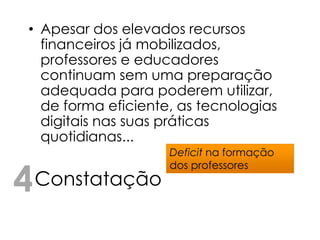 • Apesar dos elevados recursos
   financeiros já mobilizados,
   professores e educadores
   continuam sem uma preparação
   adequada para poderem utilizar,
   de forma eficiente, as tecnologias
   digitais nas suas práticas
   quotidianas...
                     Deficit na formação


4 Constatação
                     dos professores
 