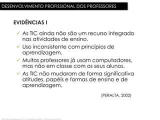 DESENVOLVIMENTO PROFISSIONAL DOS PROFESSORES


              EVIDÊNCIAS I

                   As TIC ainda não são um recurso integrado
                    nas atividades de ensino.
                   Uso inconsistente com princípios de
                    aprendizagem.
                   Muitos professores já usam computadores,
                    mas não em classe com os seus alunos.
                   As TIC não mudaram de forma significativa
                    atitudes, papéis e formas de ensino e de
                    aprendizagem.
                                                                              (PERALTA, 2002)




fernando albuquerque costa | universidade de lisboa | instituto de educação
 