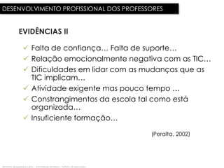 DESENVOLVIMENTO PROFISSIONAL DOS PROFESSORES


              EVIDÊNCIAS II

                   Falta de confiança… Falta de suporte…
                   Relação emocionalmente negativa com as TIC…
                   Dificuldades em lidar com as mudanças que as
                    TIC implicam…
                   Atividade exigente mas pouco tempo …
                   Constrangimentos da escola tal como está
                    organizada…
                   Insuficiente formação…

                                                                              (Peralta, 2002)




fernando albuquerque costa | universidade de lisboa | instituto de educação
 