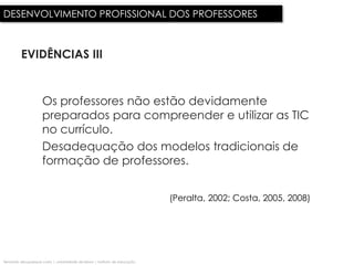 DESENVOLVIMENTO PROFISSIONAL DOS PROFESSORES



          EVIDÊNCIAS III


                      Os professores não estão devidamente
                      preparados para compreender e utilizar as TIC
                      no currículo.
                      Desadequação dos modelos tradicionais de
                      formação de professores.


                                                                              (Peralta, 2002; Costa, 2005, 2008)




fernando albuquerque costa | universidade de lisboa | instituto de educação
 