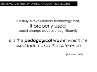 DESENVOLVIMENTO PROFISSIONAL DOS PROFESSORES




         IT is truly a revolutionary technology that,
                  if properly used,
           could change education significantly


     it is the pedagogical way in which it is
          used that makes the difference
                                           (Salomon, 2002)
 