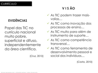 CURRÍCULO
                                                                                      V I S ÃO

                                                                               As TIC podem trazer mais-
                                                                                valias…
              EVIDÊNCIAS
                                                                               As TIC como inovação dos
       Papel das TIC no                                                         processos de ensino…
       currículo nacional                                                      As TIC muito para além de
       muito pobre,                                                             instrumento de suporte…
       superficial e difuso,                                                   As TIC como competência
       independentemente                                                        transversal…
       da área científica.                                                     As TIC como ferramenta de
                                                                                desenvolvimento pessoal e
                                                           (Cruz, 2010)         social dos indivíduos…
                                                                                                 (Costa, 2010)



fernando albuquerque costa | universidade de lisboa | instituto de educação
 