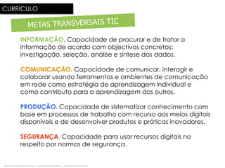 CURRÍCULO



              INFORMAÇÃO. Capacidade de procurar e de tratar a
              informação de acordo com objectivos concretos:
              investigação, seleção, análise e síntese dos dados.

              COMUNICAÇÃO. Capacidade de comunicar, interagir e
              colaborar usando ferramentas e ambientes de comunicação
              em rede como estratégia de aprendizagem individual e
              como contributo para a aprendizagem dos outros.

              PRODUÇÃO. Capacidade de sistematizar conhecimento com
              base em processos de trabalho com recurso aos meios digitais
              disponíveis e de desenvolver produtos e práticas inovadores..

              SEGURANÇA. Capacidade para usar recursos digitais no
              respeito por normas de segurança.


fernando albuquerque costa | universidade de lisboa | instituto de educação
 