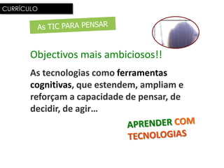 CURRÍCULO




       Objectivos mais ambiciosos!!
       As tecnologias como ferramentas
       cognitivas, que estendem, ampliam e
       reforçam a capacidade de pensar, de
       decidir, de agir…
 