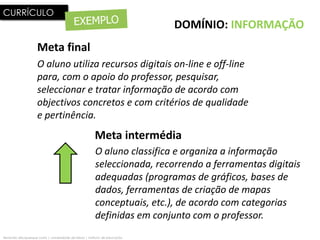 CURRÍCULO
                                                                              DOMÍNIO: INFORMAÇÃO
                     Meta final
                     O aluno utiliza recursos digitais on-line e off-line
                     para, com o apoio do professor, pesquisar,
                     seleccionar e tratar informação de acordo com
                     objectivos concretos e com critérios de qualidade
                     e pertinência.
                                                         Meta intermédia
                                                         O aluno classifica e organiza a informação
                                                         seleccionada, recorrendo a ferramentas digitais
                                                         adequadas (programas de gráficos, bases de
                                                         dados, ferramentas de criação de mapas
                                                         conceptuais, etc.), de acordo com categorias
                                                         definidas em conjunto com o professor.
fernando albuquerque costa | universidade de lisboa | instituto de educação
 