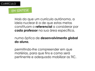 CURRÍCULO




        Mais do que um currículo autónomo, a
        ideia nuclear é a de que estas metas
        constituam o referencial a considerar por
        cada professor na sua área específica,

        numa óptica de desenvolvimento global
        do aluno,

        permitindo-lhe compreender em que
        matérias, para que fins e como será
        pertinente e adequado mobilizar as TIC.
 
