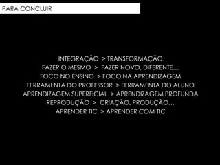 PARA CONCLUIR




                INTEGRAÇÃO > TRANSFORMAÇÃO
           FAZER O MESMO > FAZER NOVO, DIFERENTE…
          FOCO NO ENSINO > FOCO NA APRENDIZAGEM
      FERRAMENTA DO PROFESSOR > FERRAMENTA DO ALUNO
     APRENDIZAGEM SUPERFICIAL > APRENDIZAGEM PROFUNDA
            REPRODUÇÃO > CRIAÇÃO, PRODUÇÃO…
               APRENDER TIC > APRENDER COM TIC
 