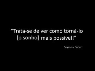 “Trata-se de ver como torná-lo
  [o sonho] mais possível!”
                      Seymour Papert
 