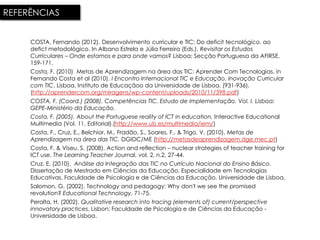 REFERÊNCIAS


     COSTA, Fernando (2012). Desenvolvimento curricular e TIC: Do deficit tecnológico, ao
     defict metodológico. In Albano Estrela e Júlia Ferreira (Eds.). Revisitar os Estudos
     Curriculares – Onde estamos e para onde vamos? Lisboa: Secção Portuguesa da AFIRSE.
     159-171.
     Costa, F. (2010) Metas de Aprendizagem na área das TIC: Aprender Com Tecnologias. in
     Fernando Costa et al (2010). I Encontro Internacional TIC e Educação. Inovação Curricular
     com TIC. Lisboa. Instituto de Educaçãoo da Universidade de Lisboa. (931-936).
     (http://aprendercom.org/miragens/wp-content/uploads/2010/11/398.pdf)
     COSTA, F. (Coord.) (2008). Competências TIC. Estudo de Implementação. Vol. I. Lisboa:
     GEPE-Ministério da Educação.
     Costa, F. (2005). About the Portuguese reality of ICT in education, Interactive Educational
     Multimedia (Vol. 11, Editorial).(http://www.ub.es/multimedia/iem/)
     Costa, F., Cruz, E., Belchior, M., Fradão, S., Soares, F., & Trigo, V. (2010). Metas de
     Aprendizagem na área das TIC. DGIDC/ME (http://metasdeaprendizagem.dge.mec.pt)
     Costa, F. & Viseu, S. (2008). Action and reflection – nuclear strategies of teacher training for
     ICT use. The Learning Teacher Journal, vol. 2, n.2, 27-44.
     Cruz, E. (2010). Análise da Integração das TIC no Currículo Nacional do Ensino Básico.
     Dissertação de Mestrado em Ciências da Educação. Especialidade em Tecnologias
     Educativas. Faculdade de Psicologia e de Ciências da Educação. Universidade de Lisboa.
     Salomon, G. (2002). Technology and pedagogy: Why don't we see the promised
     revolution? Educational Technology, 71-75.
     Peralta, H. (2002). Qualitative research into tracing (elements of) current/perspective
     innovatory practices. Lisbon: Faculdade de Psicologia e de Ciências da Educação -
     Universidade de Lisboa.
 
