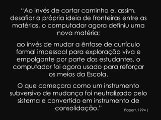 “Ao invés de cortar caminho e, assim,
desafiar a própria ideia de fronteiras entre as
matérias, o computador agora definiu uma
               nova matéria;
  ao invés de mudar a ênfase de currículo
  formal impessoal para exploração viva e
  empolgante por parte dos estudantes, o
 computador foi agora usado para reforçar
            os meios da Escola.
  O que começara como um instrumento
subversivo de mudança foi neutralizado pelo
  sistema e convertido em instrumento de
              consolidação.”        (Papert, 1994 )
 