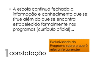 • A escola continua fechada a
   informação e conhecimento que se
   situe além do que se encontra
   estabelecido formalmente nos
   programas (currículo oficial)...

                  Exclusividade do
                  Programa sobre o que é


1constatação
                  relevante aprender
 