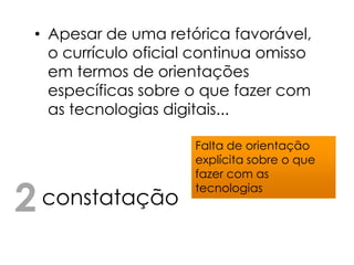 • Apesar de uma retórica favorável,
   o currículo oficial continua omisso
   em termos de orientações
   específicas sobre o que fazer com
   as tecnologias digitais...

                      Falta de orientação
                      explícita sobre o que
                      fazer com as

2 constatação         tecnologias
 