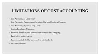LIMITATIONS OF COST ACCOUNTING
• Cost Accounting is Unnecessary
• Cost Accounting System cannot be adopted by Small Business Concerns
• Cost Accounting System is Very Costly
• Costing Results are Misleading
• Reduces flexibility and process improvement in a company.
• Restriction on innovation.
• Requirement of skillful personnel to set standards.
• Lack of Uniformity
 