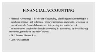 FINANCIALACCOUNTING
◦ Financial Accounting: It is “the art of recording, classifying and summarizing in a
significant manner and in terms of money, transactions and events, which are in
part at least, of afinancial characterand interpreting the resultsthereof”
The information supplied by financial accounting is summarized in the following
statements, generallyat the end of anyear:
◦ P& LAccount BalanceSheet
◦ CashFlowStatement
 