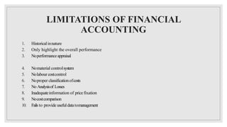 LIMITATIONS OF FINANCIAL
ACCOUNTING
1. Historicalinnature
2. Only highlight the overall performance
3. Noperformanceappraisal
4. Nomaterial controlsystem
5. Nolabour costcontrol
6. Noproper classificationofcosts
7. No Analysisof Losses
8. Inadequateinformation of price fixation
9. Nocostcomparison
10. Fails to provide usefuldatatomanagement
 