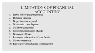 LIMITATIONS OF FINANCIAL
ACCOUNTING
1. Shows only overallperformance
2. Historical innature
3. Noperformanceappraisal
4. Nomaterial controlsystem
5. Nolabour costcontrol
6. Noproper classification ofcosts
7. Noanalysisof losses
8. Inadequateinformation of pricefixation
9. Nocostcomparison
10. Failsto provide useful data tomanagement
 