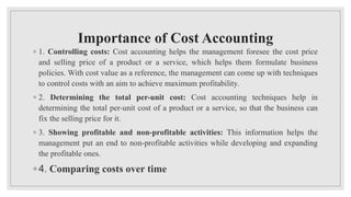 Importance of Cost Accounting
◦ 1. Controlling costs: Cost accounting helps the management foresee the cost price
and selling price of a product or a service, which helps them formulate business
policies. With cost value as a reference, the management can come up with techniques
to control costs with an aim to achieve maximum profitability.
◦ 2. Determining the total per-unit cost: Cost accounting techniques help in
determining the total per-unit cost of a product or a service, so that the business can
fix the selling price for it.
◦ 3. Showing profitable and non-profitable activities: This information helps the
management put an end to non-profitable activities while developing and expanding
the profitable ones.
◦ 4. Comparing costs over time
 