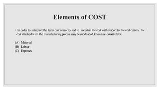 Elements of COST
◦ In order to interpret the term cost correctly and to ascertain the costwith respect to the costcenters, the
costattached with the manufacturingprocess maybesubdivided,known as elementofCost.
(A) Material
(B) Labour
(C) Expenses
 