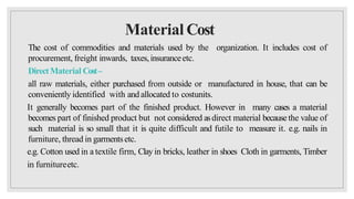 Material Cost
The cost of commodities and materials used by the organization. It includes cost of
procurement, freight inwards, taxes,insuranceetc.
DirectMaterial Cost–
all raw materials, either purchased from outside or manufactured in house, that can be
conveniently identified with andallocated to costunits.
It generally becomes part of the finished product. However in many cases a material
becomes part of finished product but not considered asdirect material because the value of
such material is so small that it is quite difficult and futile to measure it. e.g. nails in
furniture, thread in garmentsetc.
e.g. Cotton used in a textile firm, Clay in bricks, leather in shoes Cloth in garments, Timber
in furnitureetc.
 