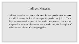 Indirect Material
◦ Indirect materials are materials used in the production process,
but which cannot be linked to a specific product or job. ... Thus,
they are consumed as part of the production process, but are not
integrated in substantial amounts into a product or job. Examples of
indirect materials are: Cleaning supplies.
 