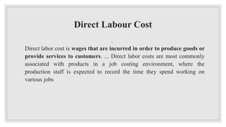 Direct Labour Cost
◦
Direct labor cost is wages that are incurred in order to produce goods or
provide services to customers. ... Direct labor costs are most commonly
associated with products in a job costing environment, where the
production staff is expected to record the time they spend working on
various jobs
 
