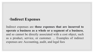 ◦Indirect Expenses
Indirect expenses are those expenses that are incurred to
operate a business as a whole or a segment of a business,
and so cannot be directly associated with a cost object, such
as a product, service, or customer. ... Examples of indirect
expenses are: Accounting, audit, and legal fees
 