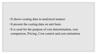 ◦It shows costing data in analytical manner
◦It present the costing data on unit basis
◦It is used for the purpose of cost determination, cost
comparison, Pricing, Cost control and cost estimation
 