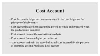 Cost Account
◦ Cost Account is ledger account maintained in the cost ledger on the
principle of double entry
◦ Cost accounting are kept accounting period as whole and prepared when
the production is complete
◦ Cost account present the cost without analysis
◦ Cost account does not depict per unit cost
◦ cost account maintain the record of actual cost incurred for the purpose
of preparing costing Profit and Loss account
 