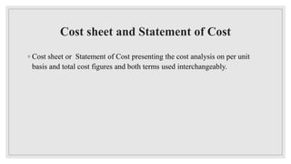 Cost sheet and Statement of Cost
◦ Cost sheet or Statement of Cost presenting the cost analysis on per unit
basis and total cost figures and both terms used interchangeably.
 