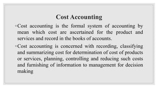 Cost Accounting
◦Cost accounting is the formal system of accounting by
mean which cost are ascertained for the product and
services and record in the books of accounts.
◦Cost accounting is concerned with recording, classifying
and summarizing cost for determination of cost of products
or services, planning, controlling and reducing such costs
and furnishing of information to management for decision
making
 