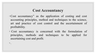 Cost Accountancy
◦Cost accountancy” as the application of costing and cost
accounting principles, method and techniques to the science,
art and practice of cost control and the ascertainment of
profitability.
◦ Cost accountancy is concerned with the formulation of
principles, methods and techniques to be applied for
ascertaining cost and profit.
◦.
 