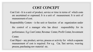 COST CONCEPT
Cost Unit –It is a unit of product, service or time in terms of which costs
are ascertained or expressed. It is a unit of measurement. It is unit of
measurement of cost.
Responsibility Centers – is the unit or function of an organization under
the control of a manager who has direct responsibility for its
performance. E.g.Cost Center, Revenue Center, Profit Center, Investment
Center.
Cost Object – any product, service, process or activity for which aseparate
measurement of cost is required. For e.g. Car, Taxi service, weaving
process,purchasing raw material etc.
 
