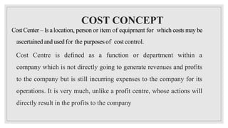 COST CONCEPT
Cost Center – Is alocation, person or item of equipment for which costs may be
ascertained and usedfor the purposesof cost control.
Cost Centre is defined as a function or department within a
company which is not directly going to generate revenues and profits
to the company but is still incurring expenses to the company for its
operations. It is very much, unlike a profit centre, whose actions will
directly result in the profits to the company
 