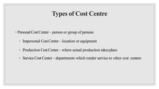 Types of Cost Centre
◦ Personal CostCenter – person or group of persons
◦ Impersonal CostCenter – location or equipment
◦ Production CostCenter – where actual production takesplace
◦ Service CostCenter – departments which render service to other cost centers
 