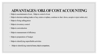 ADV
ANTAGES/OBJ.OFCOSTACCOUNTING
◦ Helpsin ascertainment ofcost , Helpsin control ofcost
◦ Helpsin decisionmaking (makeor buy, retain or replace, continue or shut down, acceptor reject orders,etc)
◦ Helpsin fixing sellingprices
◦ Helpsin inventory control
◦ Helpsin costreduction
◦ Helpsin measurement ofefficiency
◦ Helpsin preparation of budget
◦ Helpsin identifying unprofitableactivities
◦ Helpsin identifying materiallosses,helpincomparison,
 