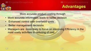 Advantages
More accurate product costing through:
• More accurate information leads to better decision
• Enhanced control over overhead costs
• Better management decisions
• Managers are more likely to focus on improving Efficiency in the
most costly activities to reducing of cost .
 