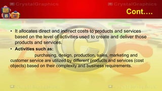 Cont….
• It allocates direct and indirect costs to products and services
based on the level of activities used to create and deliver those
products and services.
• Activities such as:
purchasing, design, production, sales, marketing and
customer service are utilized by different products and services (cost
objects) based on their complexity and business requirements.
 