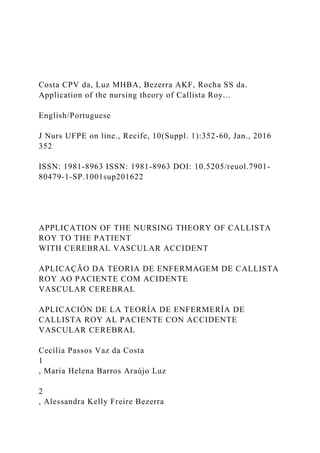 Costa CPV da, Luz MHBA, Bezerra AKF, Rocha SS da.
Application of the nursing theory of Callista Roy...
English/Portuguese
J Nurs UFPE on line., Recife, 10(Suppl. 1):352-60, Jan., 2016
352
ISSN: 1981-8963 ISSN: 1981-8963 DOI: 10.5205/reuol.7901-
80479-1-SP.1001sup201622
APPLICATION OF THE NURSING THEORY OF CALLISTA
ROY TO THE PATIENT
WITH CEREBRAL VASCULAR ACCIDENT
APLICAÇÃO DA TEORIA DE ENFERMAGEM DE CALLISTA
ROY AO PACIENTE COM ACIDENTE
VASCULAR CEREBRAL
APLICACIÓN DE LA TEORÍA DE ENFERMERÍA DE
CALLISTA ROY AL PACIENTE CON ACCIDENTE
VASCULAR CEREBRAL
Cecília Passos Vaz da Costa
1
, Maria Helena Barros Araújo Luz
2
, Alessandra Kelly Freire Bezerra
 