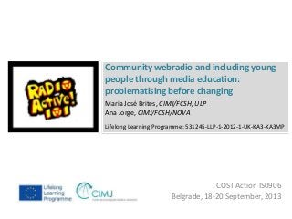 Community webradio and including young 
people through media education: 
problematising before changing 
Lifelong Learning Programme: 531245-LLP-1-2012-1-UK-KA3-KA3MP 
COST Action IS0906 
Maria José Brites, CIMJ/FCSH, ULP 
Ana Jorge, CIMJ/FCSH/NOVA 
Belgrade, 18-20 September, 2013 
 