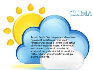 Tota la Costa Daurada gaudeix d’un clima
típicament mediterrani, amb unes
temperatures suaus a l’hivern i uns estius
càlids amb escasses pluges. A l’hivern, el
vent de mestral o serè bufa des del
nord-oest i el garbí des del sud-oest, i a
l’estiu hi ha un grau d’humitat escàs que
allunya les boires.
 