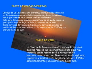 PLAYA LA CALZADA/PILETAS La Playa de La Calzada es una playa muy ancha, donde se realizan las famosas carreras de caballos organizadas todos los veranos, por lo que también se la conoce como El Hipódromo. Esta playa también se la conoce como Playa de La Media Legua, al igual que la playa de Bajo de Guía, a continuación de esta. Tiene servicios de vigilancia, higiénicos y sanitarios, además de alquiler de hamacas, sombrillas,etc. Su longitud es de 2.300m y una anchura media de 60m.   PLAYA LA JARA La Playa de la Jara se encuentra protegida por unos macizos rocosos que la convierten en una playa muy tranquila donde resulta fácil la navegación de embarcaciones de recreo. Tiene servicios de vigilancia, higiénicos y sanitarios. Su longitud es de unos 1.550m, aproximadamente y una anchura media de 40m. 